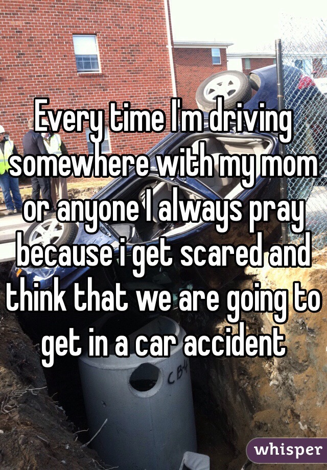 Every time I'm driving somewhere with my mom or anyone I always pray because i get scared and think that we are going to get in a car accident 