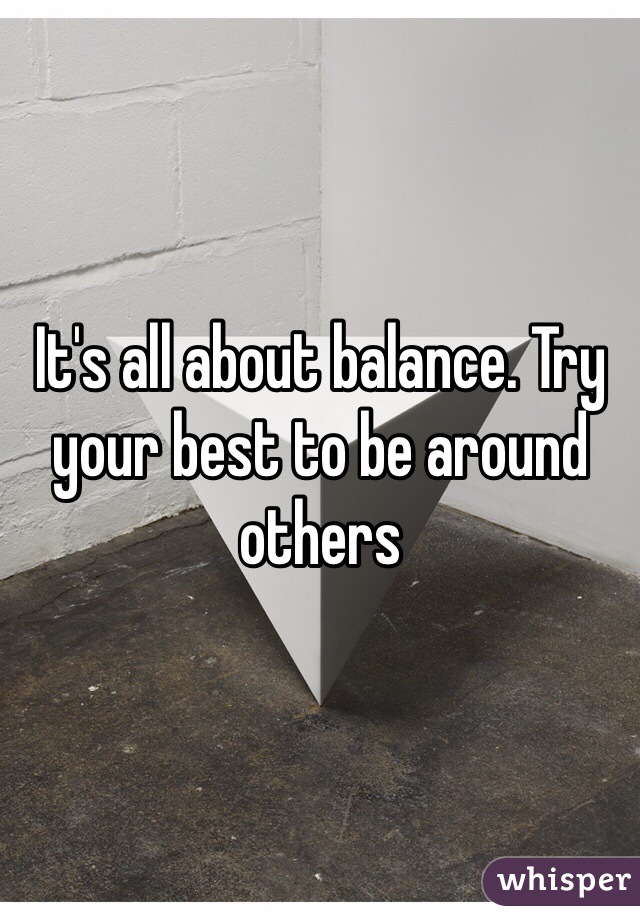 It's all about balance. Try your best to be around others 