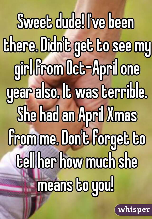 Sweet dude! I've been there. Didn't get to see my girl from Oct-April one year also. It was terrible. She had an April Xmas from me. Don't forget to tell her how much she means to you! 