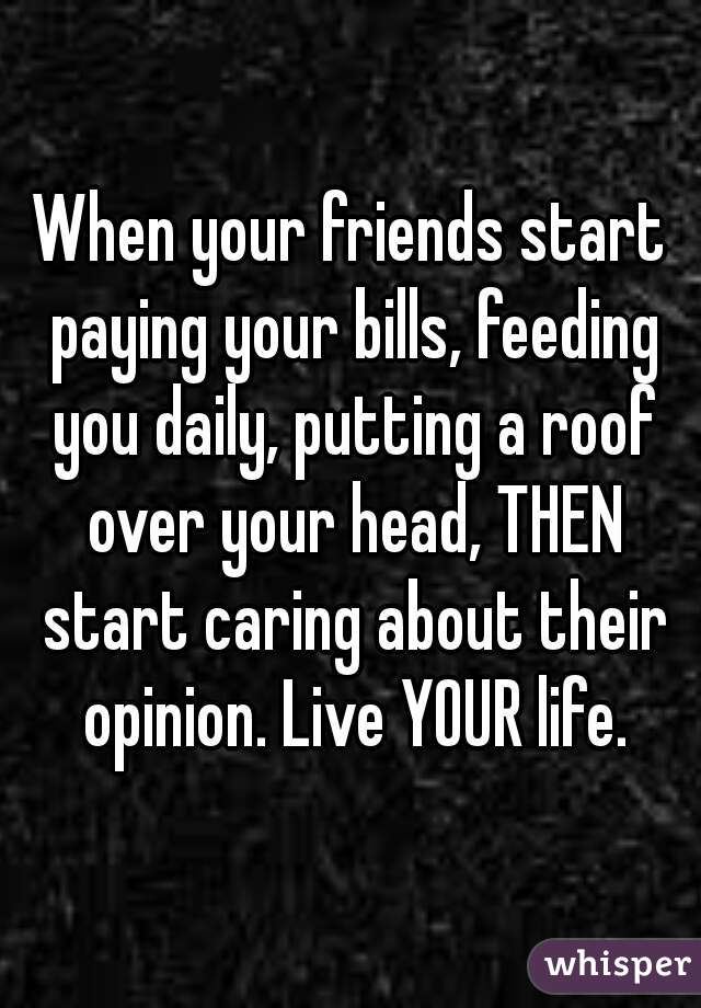 When your friends start paying your bills, feeding you daily, putting a roof over your head, THEN start caring about their opinion. Live YOUR life.