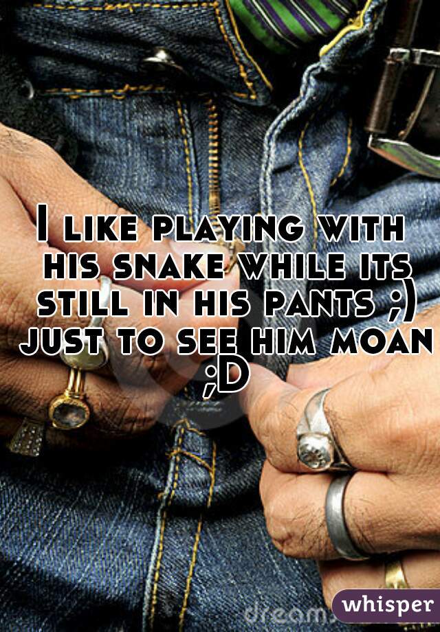 I like playing with his snake while its still in his pants ;) just to see him moan ;D