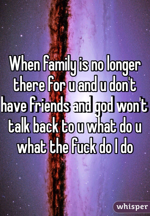When family is no longer there for u and u don't have friends and god won't talk back to u what do u what the fuck do I do 