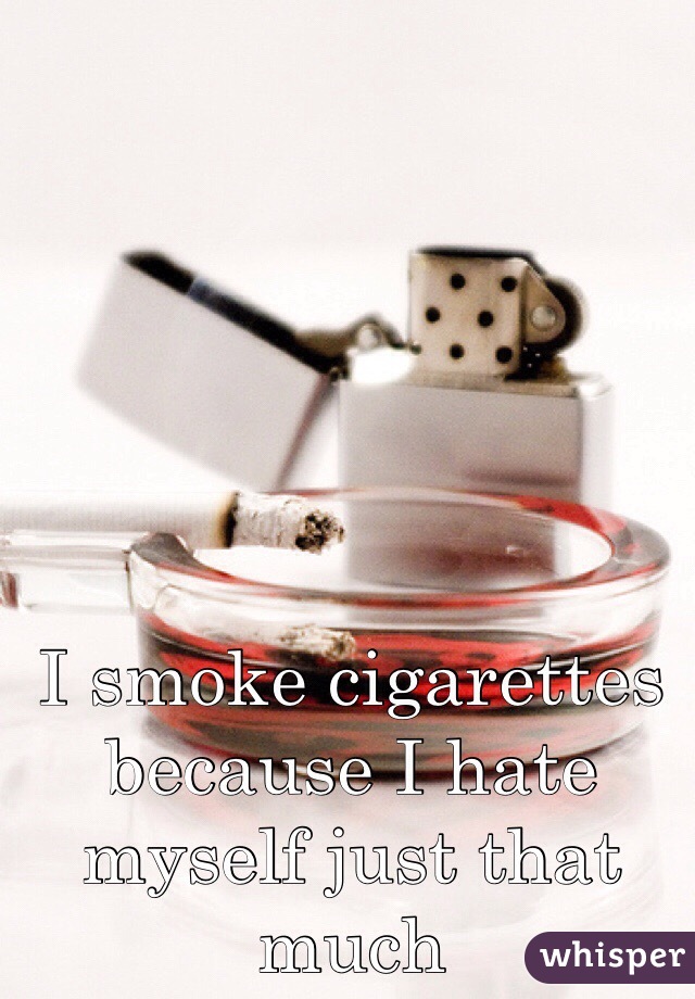I smoke cigarettes because I hate myself just that much