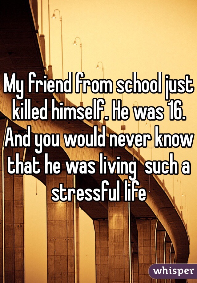 My friend from school just killed himself. He was 16. And you would never know that he was living  such a stressful life

