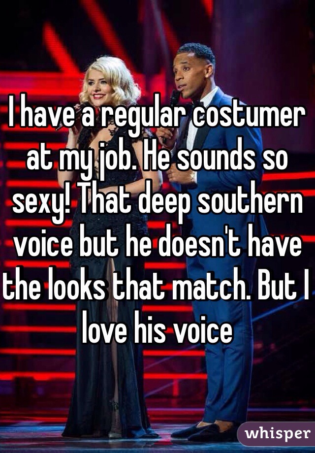 I have a regular costumer at my job. He sounds so sexy! That deep southern voice but he doesn't have the looks that match. But I love his voice 