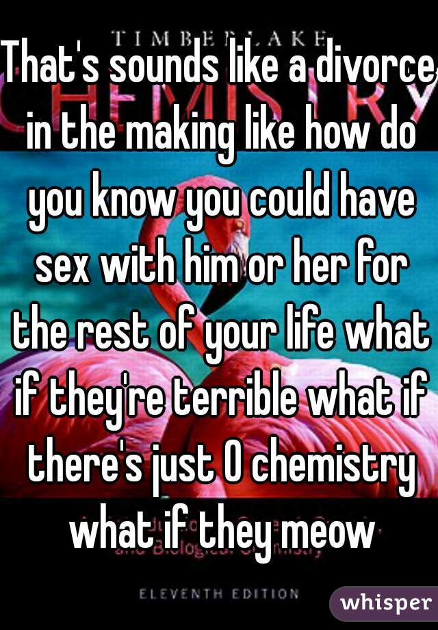 That's sounds like a divorce in the making like how do you know you could have sex with him or her for the rest of your life what if they're terrible what if there's just 0 chemistry what if they meow