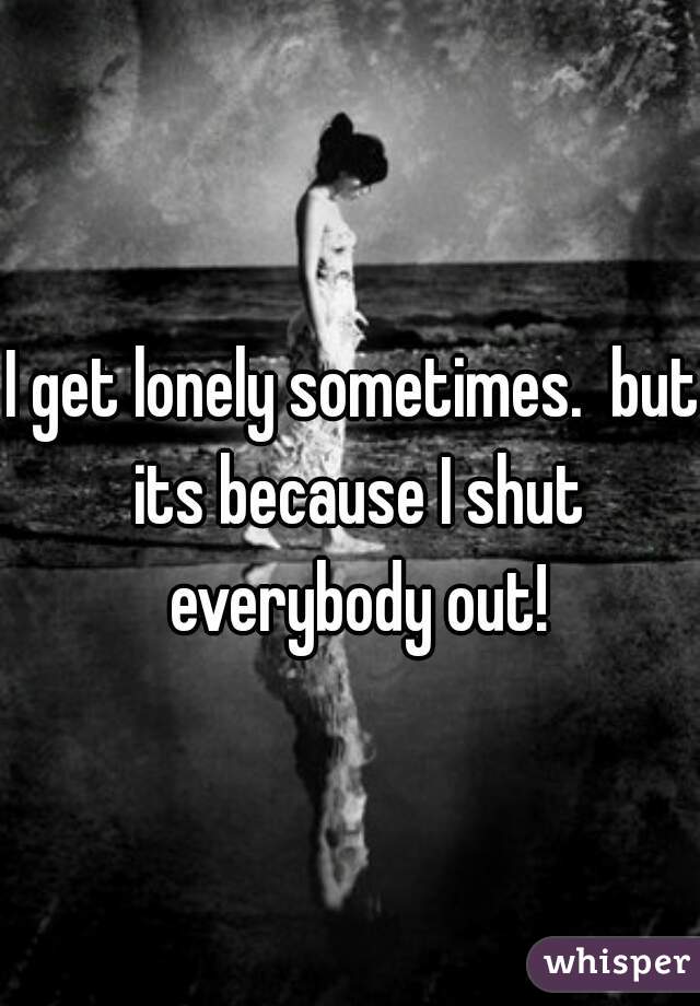 I get lonely sometimes.  but its because I shut everybody out!