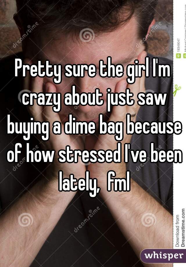 Pretty sure the girl I'm crazy about just saw buying a dime bag because of how stressed I've been lately,  fml