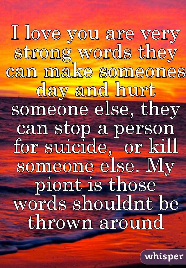  I love you are very strong words they can make someones day and hurt someone else, they can stop a person for suicide,  or kill someone else. My piont is those words shouldnt be thrown around