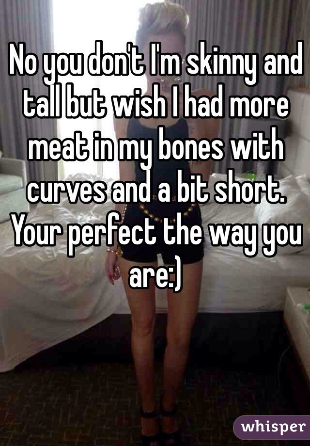 No you don't I'm skinny and tall but wish I had more meat in my bones with curves and a bit short. Your perfect the way you are:)