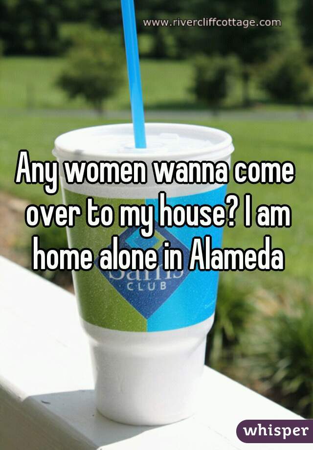Any women wanna come over to my house? I am home alone in Alameda