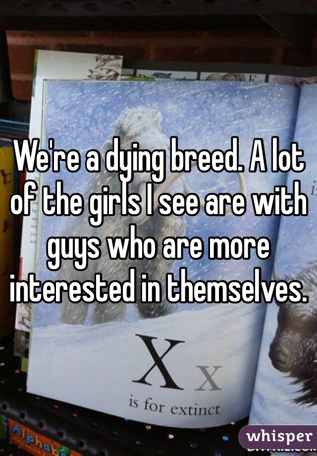 We're a dying breed. A lot of the girls I see are with guys who are more interested in themselves. 