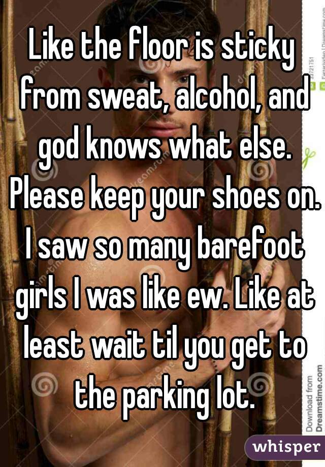 Like the floor is sticky from sweat, alcohol, and god knows what else. Please keep your shoes on. I saw so many barefoot girls I was like ew. Like at least wait til you get to the parking lot.
