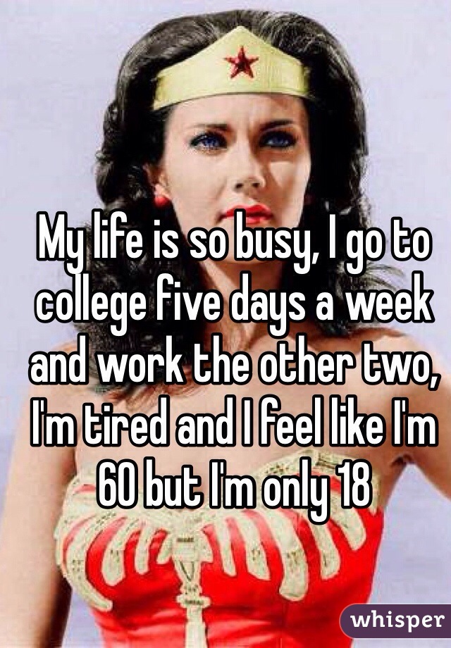 My life is so busy, I go to college five days a week and work the other two, I'm tired and I feel like I'm 60 but I'm only 18