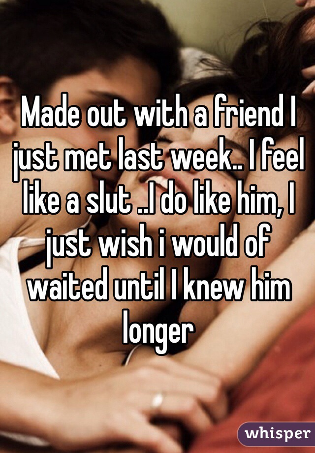 Made out with a friend I just met last week.. I feel like a slut ..I do like him, I just wish i would of waited until I knew him longer