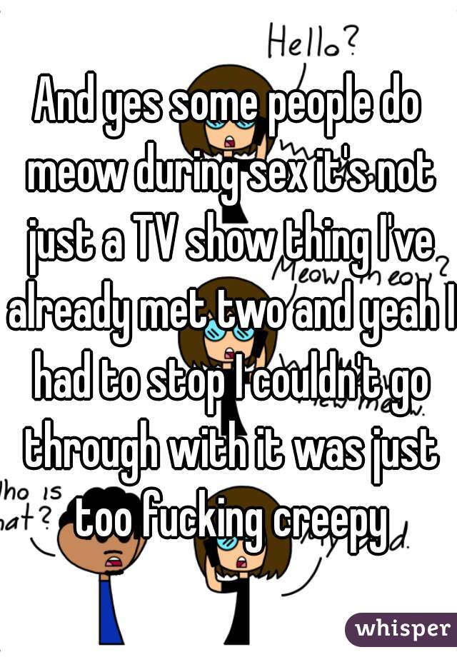 And yes some people do meow during sex it's not just a TV show thing I've already met two and yeah I had to stop I couldn't go through with it was just too fucking creepy