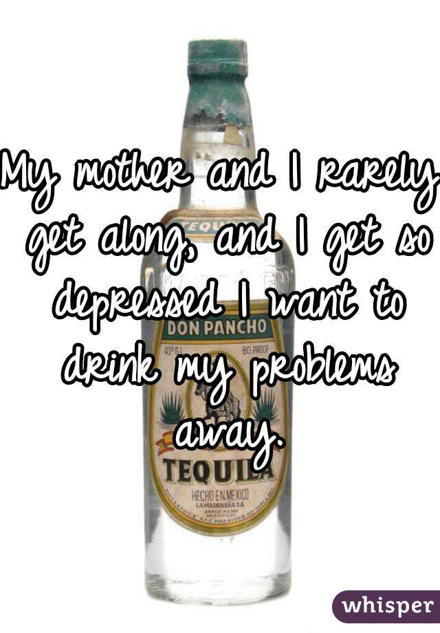 My mother and I rarely get along, and I get so depressed I want to drink my problems away.