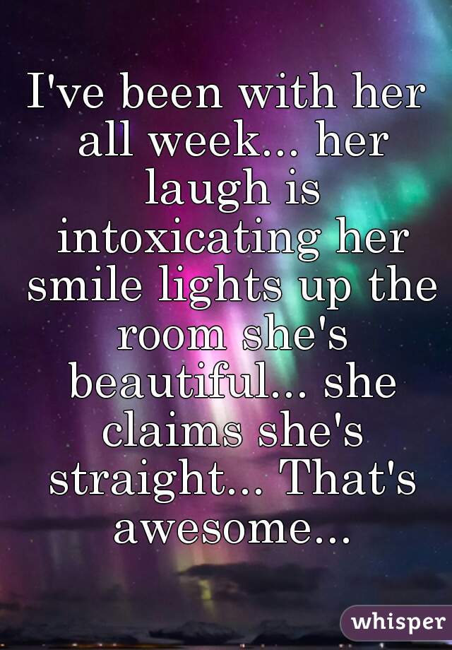I've been with her all week... her laugh is intoxicating her smile lights up the room she's beautiful... she claims she's straight... That's awesome...
