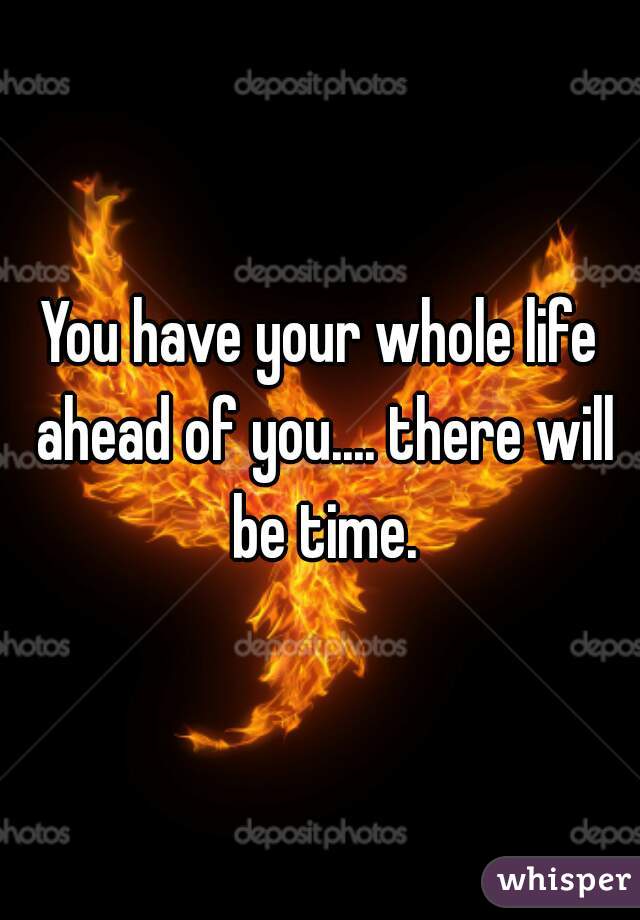 You have your whole life ahead of you.... there will be time.