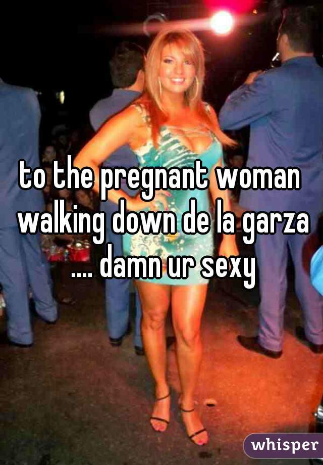 to the pregnant woman walking down de la garza .... damn ur sexy
