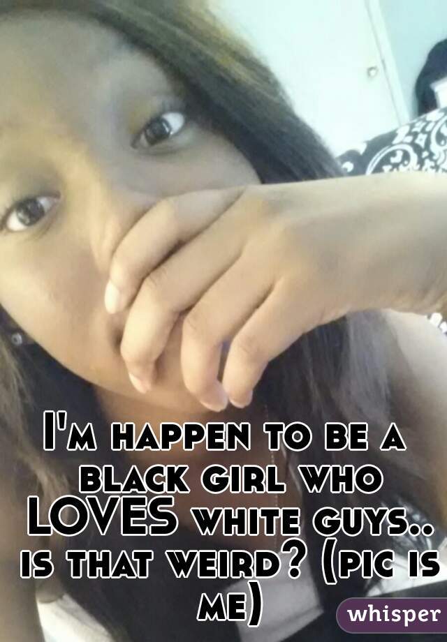 I'm happen to be a black girl who LOVES white guys.. is that weird? (pic is me)
