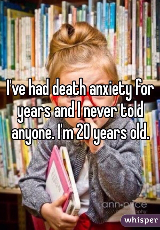 I've had death anxiety for years and I never told anyone. I'm 20 years old. 