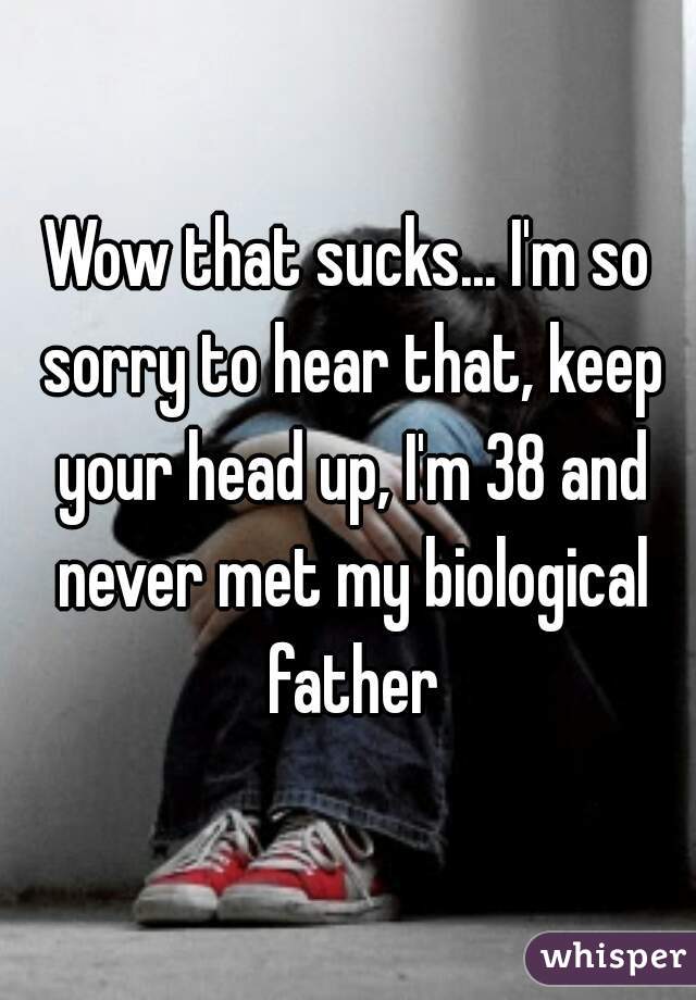 Wow that sucks... I'm so sorry to hear that, keep your head up, I'm 38 and never met my biological father