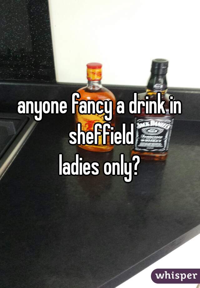 anyone fancy a drink in sheffield
ladies only?