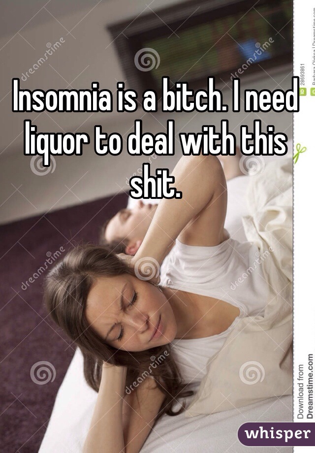 Insomnia is a bitch. I need liquor to deal with this shit. 