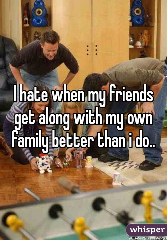 I hate when my friends get along with my own family better than i do..
