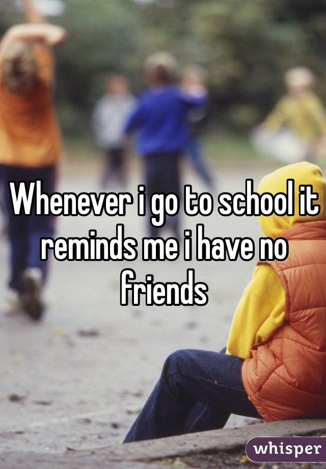 Whenever i go to school it reminds me i have no friends