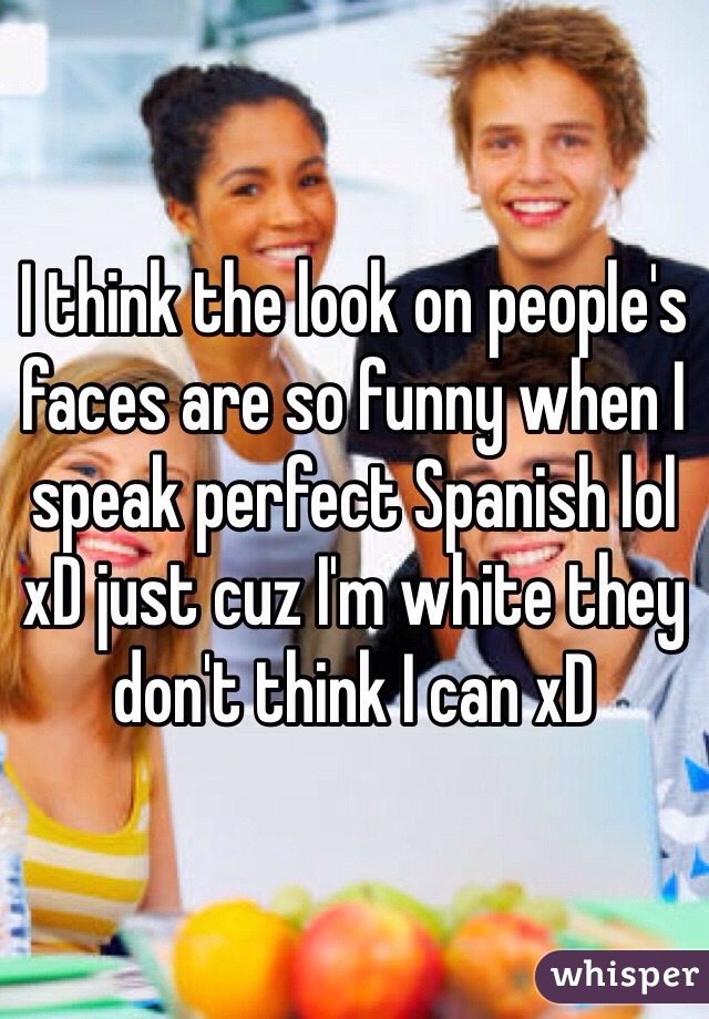 I think the look on people's faces are so funny when I speak perfect Spanish lol xD just cuz I'm white they don't think I can xD 