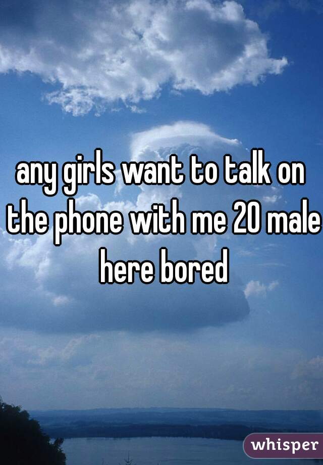 any girls want to talk on the phone with me 20 male here bored