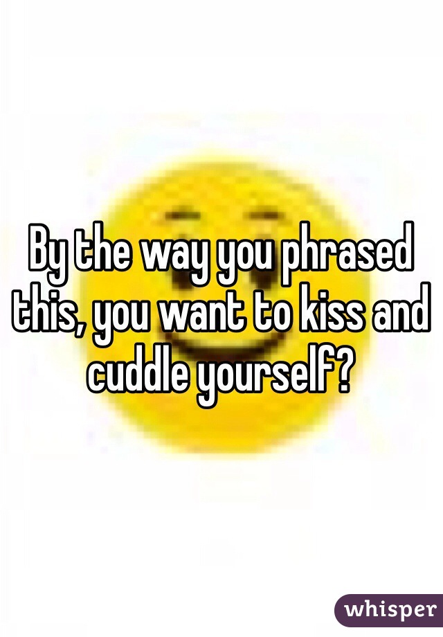 By the way you phrased this, you want to kiss and cuddle yourself?
