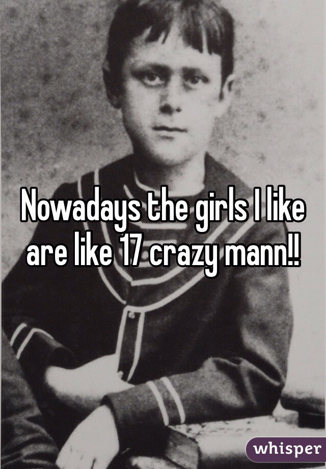 Nowadays the girls I like are like 17 crazy mann!!