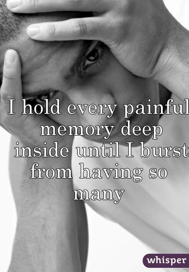 I hold every painful memory deep inside until I burst from having so 
many

