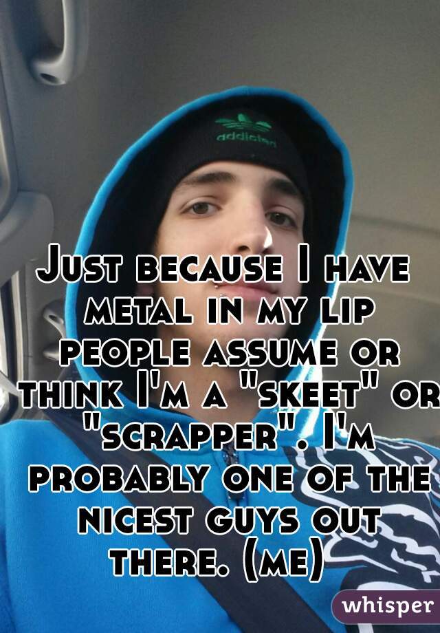 Just because I have metal in my lip people assume or think I'm a "skeet" or "scrapper". I'm probably one of the nicest guys out there. (me)  