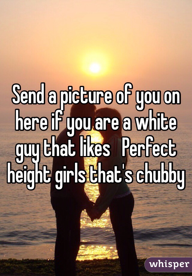Send a picture of you on here if you are a white guy that likes   Perfect height girls that's chubby 