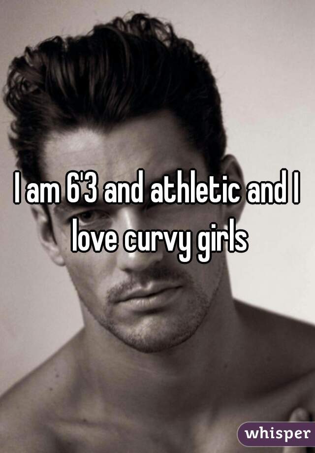 I am 6'3 and athletic and I love curvy girls