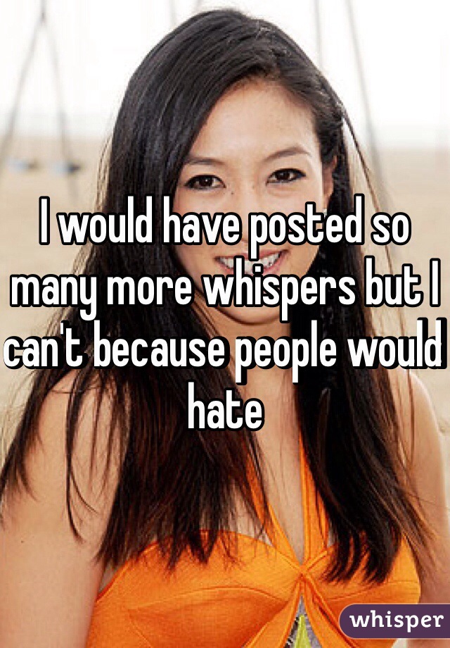 I would have posted so many more whispers but I can't because people would hate