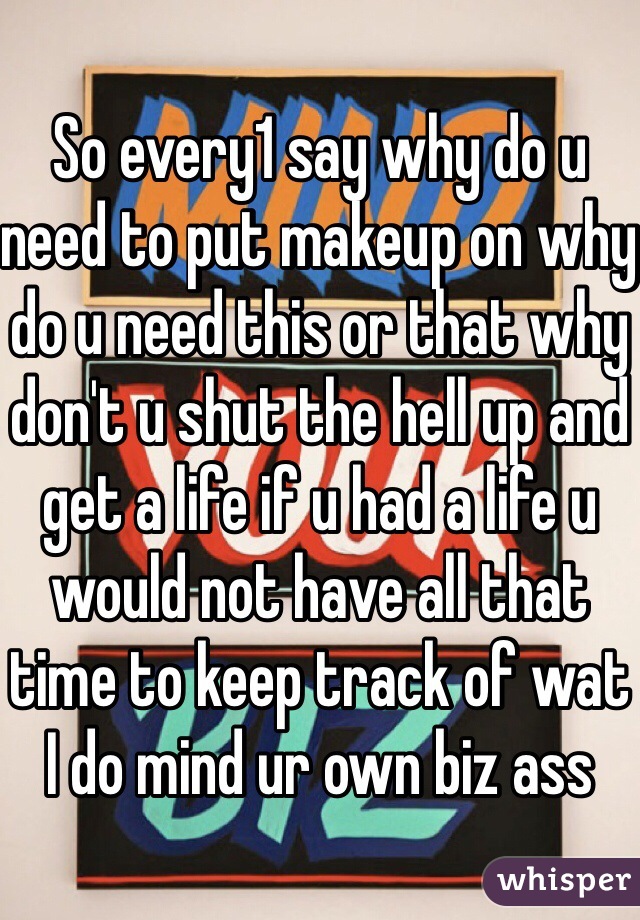So every1 say why do u need to put makeup on why do u need this or that why don't u shut the hell up and get a life if u had a life u would not have all that time to keep track of wat I do mind ur own biz ass