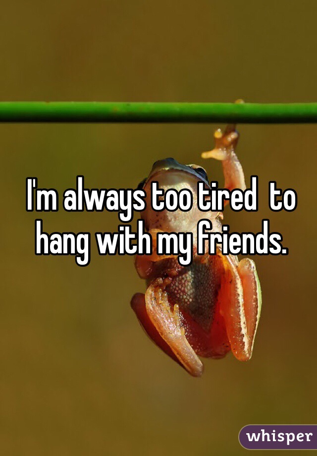 I'm always too tired  to hang with my friends.
