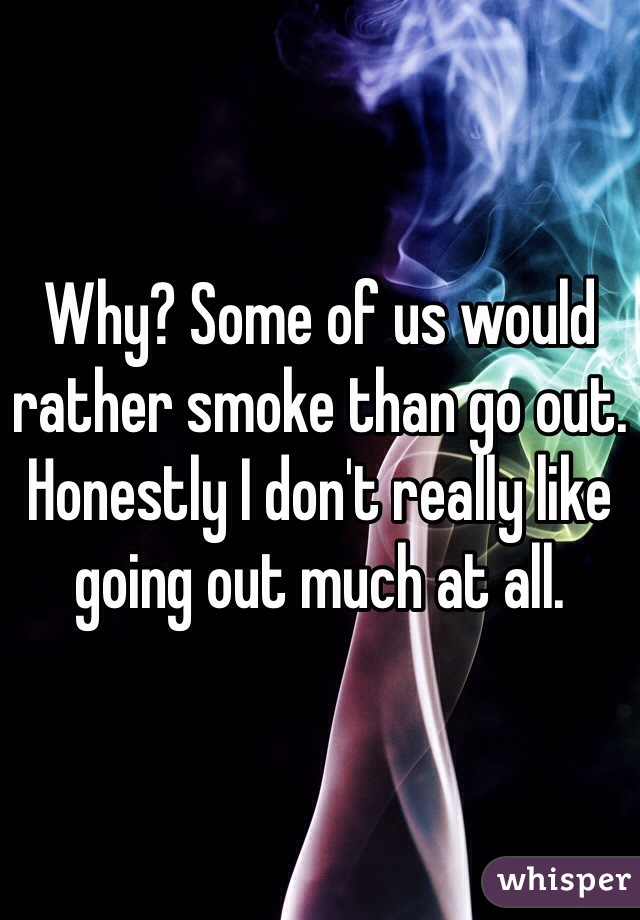 Why? Some of us would rather smoke than go out. Honestly I don't really like going out much at all.