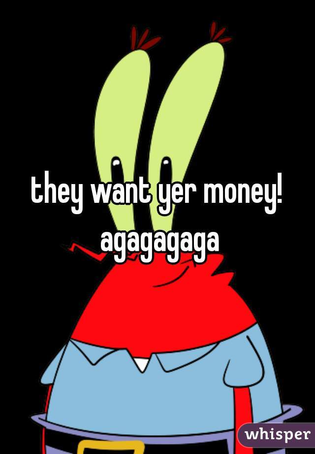 they want yer money! agagagaga