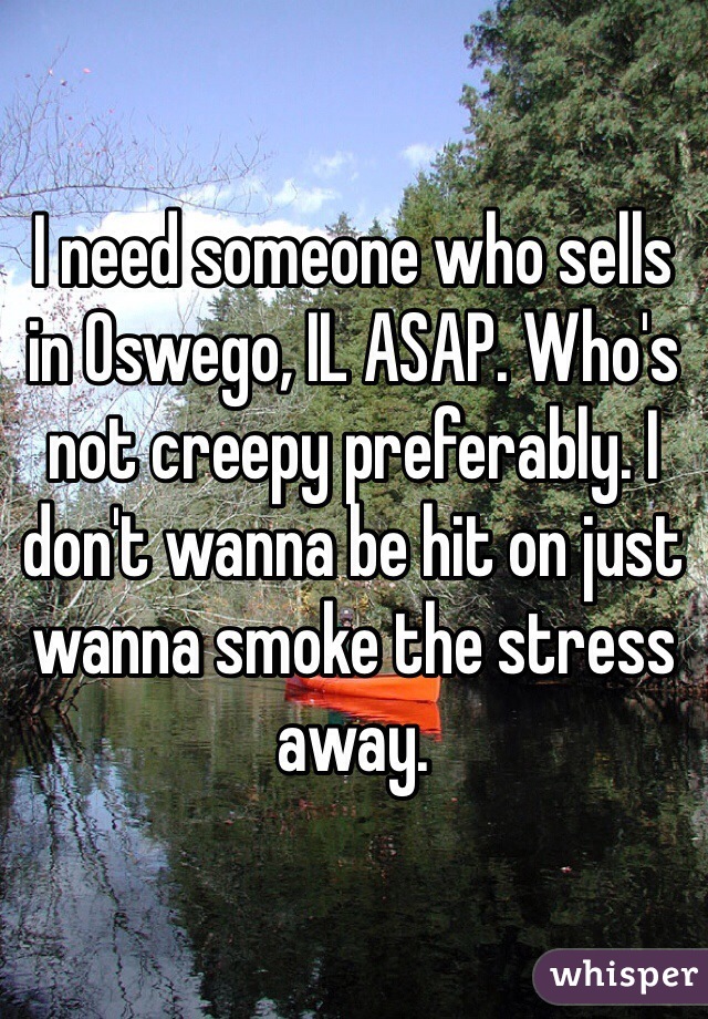 I need someone who sells in Oswego, IL ASAP. Who's not creepy preferably. I don't wanna be hit on just wanna smoke the stress away.