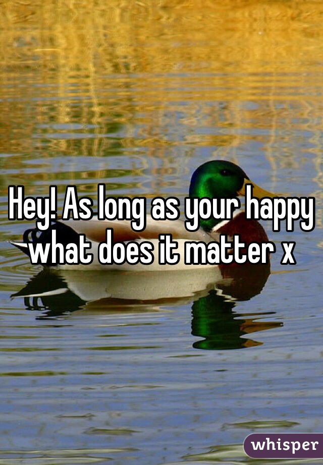 Hey! As long as your happy what does it matter x