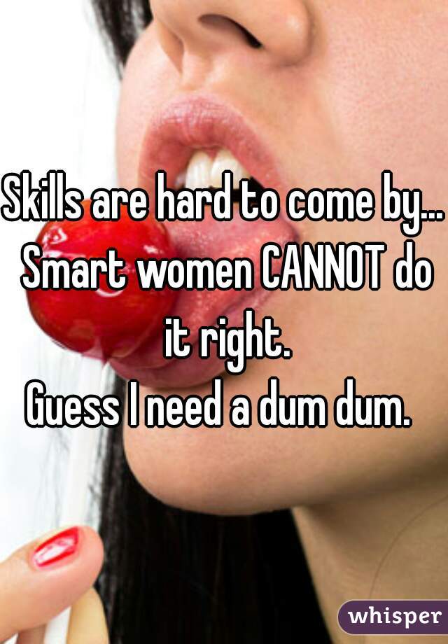 Skills are hard to come by... Smart women CANNOT do it right.
Guess I need a dum dum. 