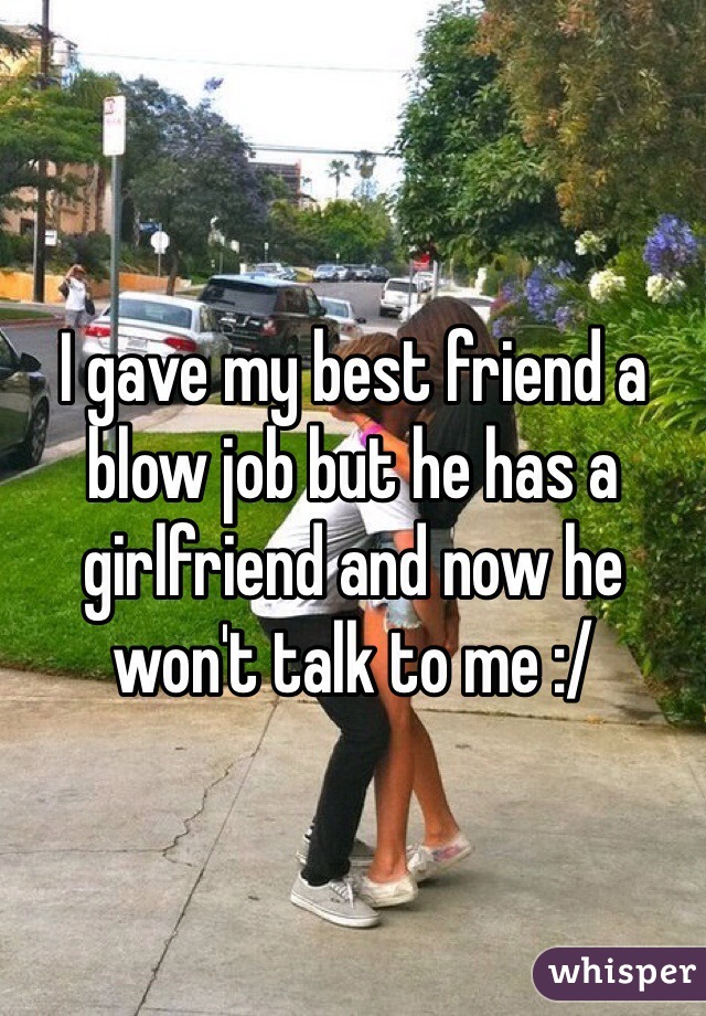 I gave my best friend a blow job but he has a girlfriend and now he won't talk to me :/
