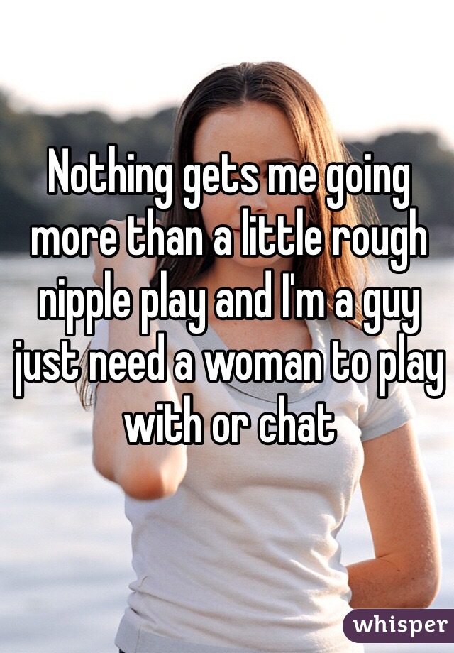 Nothing gets me going more than a little rough nipple play and I'm a guy just need a woman to play with or chat 