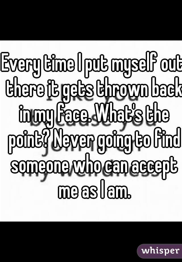 Every time I put myself out there it gets thrown back in my face. What's the point? Never going to find someone who can accept me as I am.